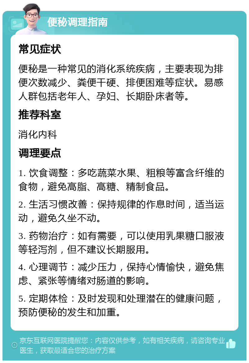 便秘调理指南 常见症状 便秘是一种常见的消化系统疾病，主要表现为排便次数减少、粪便干硬、排便困难等症状。易感人群包括老年人、孕妇、长期卧床者等。 推荐科室 消化内科 调理要点 1. 饮食调整：多吃蔬菜水果、粗粮等富含纤维的食物，避免高脂、高糖、精制食品。 2. 生活习惯改善：保持规律的作息时间，适当运动，避免久坐不动。 3. 药物治疗：如有需要，可以使用乳果糖口服液等轻泻剂，但不建议长期服用。 4. 心理调节：减少压力，保持心情愉快，避免焦虑、紧张等情绪对肠道的影响。 5. 定期体检：及时发现和处理潜在的健康问题，预防便秘的发生和加重。