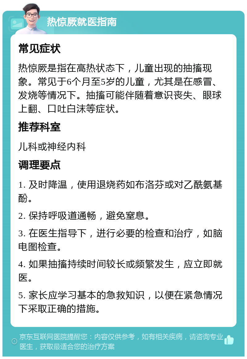 热惊厥就医指南 常见症状 热惊厥是指在高热状态下，儿童出现的抽搐现象。常见于6个月至5岁的儿童，尤其是在感冒、发烧等情况下。抽搐可能伴随着意识丧失、眼球上翻、口吐白沫等症状。 推荐科室 儿科或神经内科 调理要点 1. 及时降温，使用退烧药如布洛芬或对乙酰氨基酚。 2. 保持呼吸道通畅，避免窒息。 3. 在医生指导下，进行必要的检查和治疗，如脑电图检查。 4. 如果抽搐持续时间较长或频繁发生，应立即就医。 5. 家长应学习基本的急救知识，以便在紧急情况下采取正确的措施。