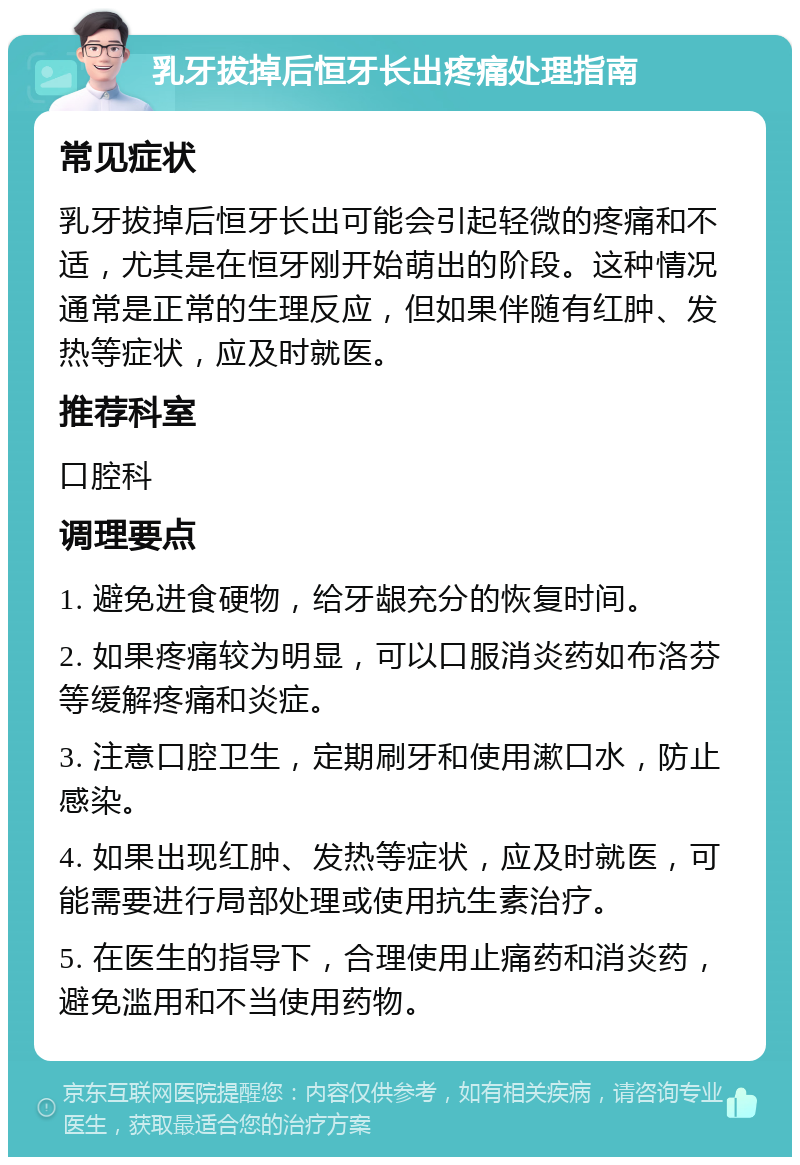 乳牙拔掉后恒牙长出疼痛处理指南 常见症状 乳牙拔掉后恒牙长出可能会引起轻微的疼痛和不适，尤其是在恒牙刚开始萌出的阶段。这种情况通常是正常的生理反应，但如果伴随有红肿、发热等症状，应及时就医。 推荐科室 口腔科 调理要点 1. 避免进食硬物，给牙龈充分的恢复时间。 2. 如果疼痛较为明显，可以口服消炎药如布洛芬等缓解疼痛和炎症。 3. 注意口腔卫生，定期刷牙和使用漱口水，防止感染。 4. 如果出现红肿、发热等症状，应及时就医，可能需要进行局部处理或使用抗生素治疗。 5. 在医生的指导下，合理使用止痛药和消炎药，避免滥用和不当使用药物。