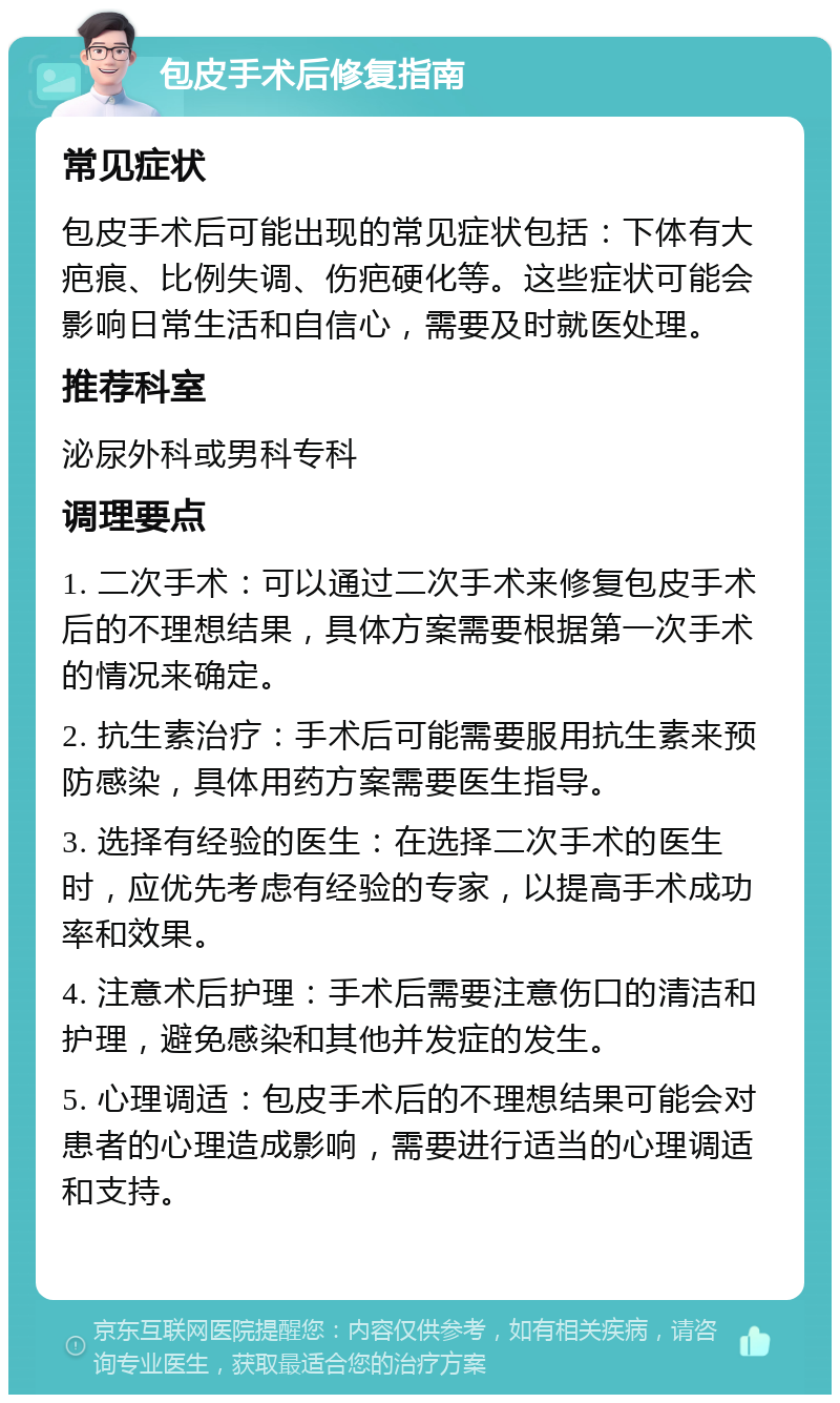 包皮手术后修复指南 常见症状 包皮手术后可能出现的常见症状包括：下体有大疤痕、比例失调、伤疤硬化等。这些症状可能会影响日常生活和自信心，需要及时就医处理。 推荐科室 泌尿外科或男科专科 调理要点 1. 二次手术：可以通过二次手术来修复包皮手术后的不理想结果，具体方案需要根据第一次手术的情况来确定。 2. 抗生素治疗：手术后可能需要服用抗生素来预防感染，具体用药方案需要医生指导。 3. 选择有经验的医生：在选择二次手术的医生时，应优先考虑有经验的专家，以提高手术成功率和效果。 4. 注意术后护理：手术后需要注意伤口的清洁和护理，避免感染和其他并发症的发生。 5. 心理调适：包皮手术后的不理想结果可能会对患者的心理造成影响，需要进行适当的心理调适和支持。