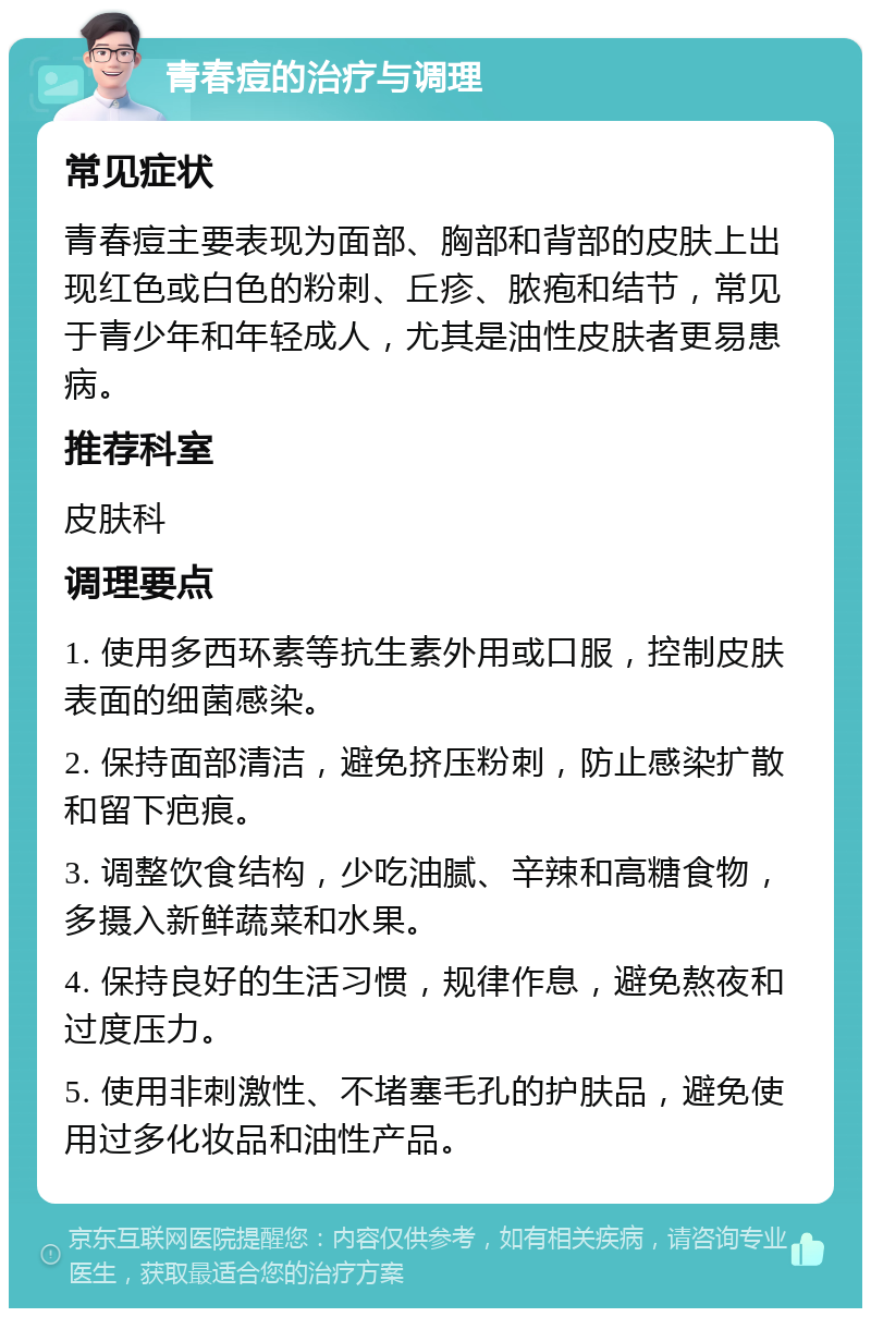 青春痘的治疗与调理 常见症状 青春痘主要表现为面部、胸部和背部的皮肤上出现红色或白色的粉刺、丘疹、脓疱和结节，常见于青少年和年轻成人，尤其是油性皮肤者更易患病。 推荐科室 皮肤科 调理要点 1. 使用多西环素等抗生素外用或口服，控制皮肤表面的细菌感染。 2. 保持面部清洁，避免挤压粉刺，防止感染扩散和留下疤痕。 3. 调整饮食结构，少吃油腻、辛辣和高糖食物，多摄入新鲜蔬菜和水果。 4. 保持良好的生活习惯，规律作息，避免熬夜和过度压力。 5. 使用非刺激性、不堵塞毛孔的护肤品，避免使用过多化妆品和油性产品。