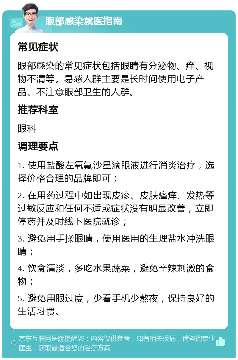 眼部感染就医指南 常见症状 眼部感染的常见症状包括眼睛有分泌物、痒、视物不清等。易感人群主要是长时间使用电子产品、不注意眼部卫生的人群。 推荐科室 眼科 调理要点 1. 使用盐酸左氧氟沙星滴眼液进行消炎治疗，选择价格合理的品牌即可； 2. 在用药过程中如出现皮疹、皮肤瘙痒、发热等过敏反应和任何不适或症状没有明显改善，立即停药并及时线下医院就诊； 3. 避免用手揉眼睛，使用医用的生理盐水冲洗眼睛； 4. 饮食清淡，多吃水果蔬菜，避免辛辣刺激的食物； 5. 避免用眼过度，少看手机少熬夜，保持良好的生活习惯。