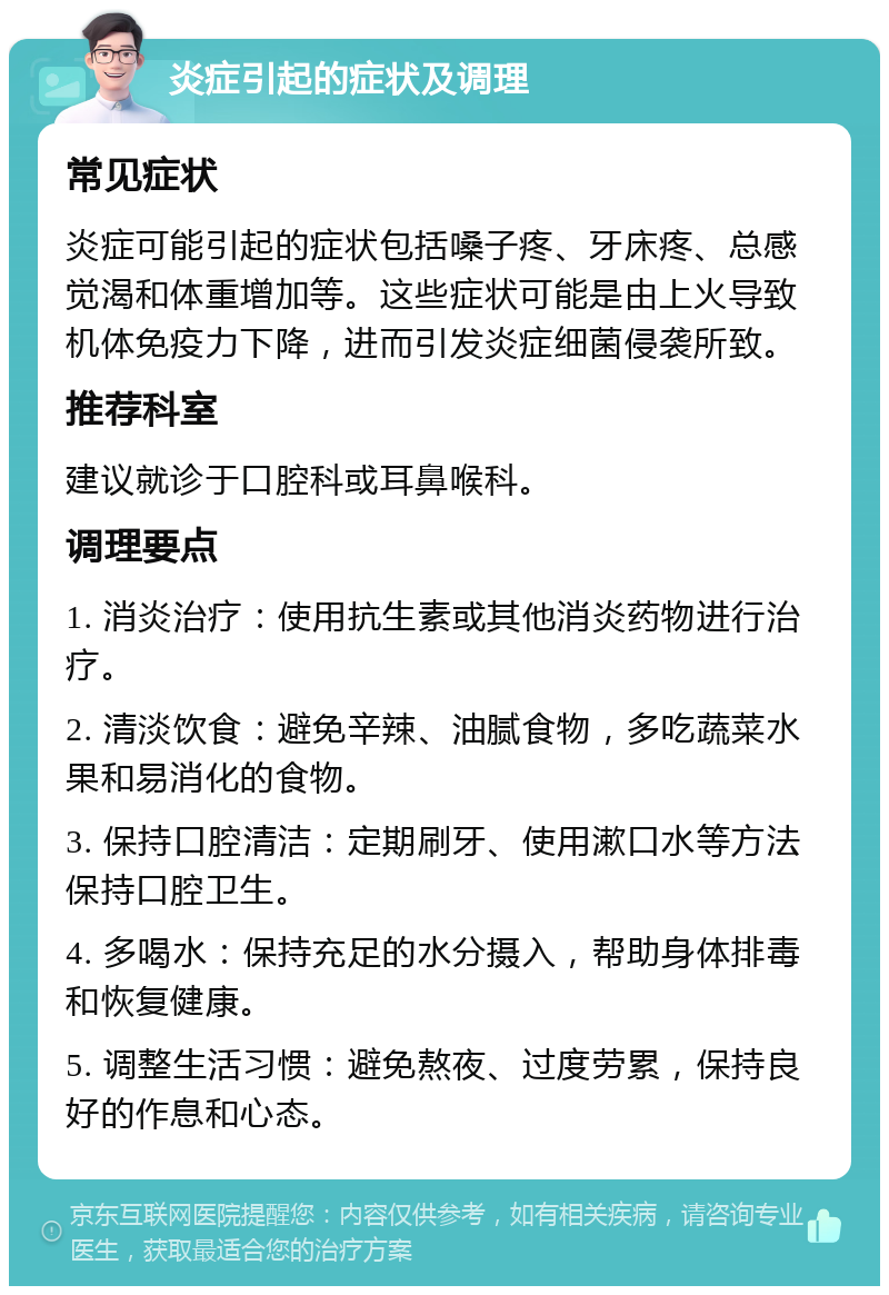 炎症引起的症状及调理 常见症状 炎症可能引起的症状包括嗓子疼、牙床疼、总感觉渴和体重增加等。这些症状可能是由上火导致机体免疫力下降，进而引发炎症细菌侵袭所致。 推荐科室 建议就诊于口腔科或耳鼻喉科。 调理要点 1. 消炎治疗：使用抗生素或其他消炎药物进行治疗。 2. 清淡饮食：避免辛辣、油腻食物，多吃蔬菜水果和易消化的食物。 3. 保持口腔清洁：定期刷牙、使用漱口水等方法保持口腔卫生。 4. 多喝水：保持充足的水分摄入，帮助身体排毒和恢复健康。 5. 调整生活习惯：避免熬夜、过度劳累，保持良好的作息和心态。