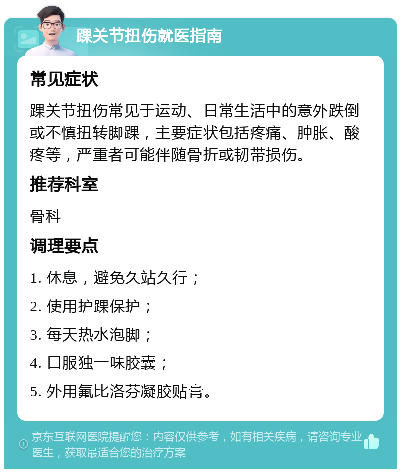 踝关节扭伤就医指南 常见症状 踝关节扭伤常见于运动、日常生活中的意外跌倒或不慎扭转脚踝，主要症状包括疼痛、肿胀、酸疼等，严重者可能伴随骨折或韧带损伤。 推荐科室 骨科 调理要点 1. 休息，避免久站久行； 2. 使用护踝保护； 3. 每天热水泡脚； 4. 口服独一味胶囊； 5. 外用氟比洛芬凝胶贴膏。