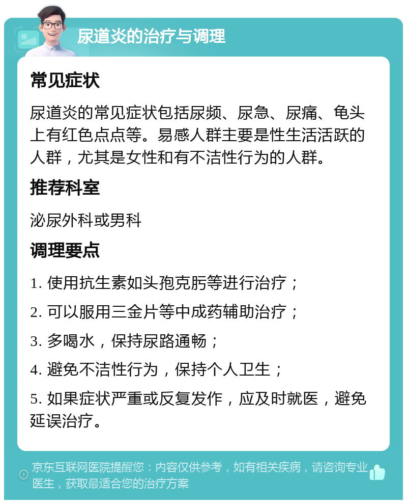 尿道炎的治疗与调理 常见症状 尿道炎的常见症状包括尿频、尿急、尿痛、龟头上有红色点点等。易感人群主要是性生活活跃的人群，尤其是女性和有不洁性行为的人群。 推荐科室 泌尿外科或男科 调理要点 1. 使用抗生素如头孢克肟等进行治疗； 2. 可以服用三金片等中成药辅助治疗； 3. 多喝水，保持尿路通畅； 4. 避免不洁性行为，保持个人卫生； 5. 如果症状严重或反复发作，应及时就医，避免延误治疗。