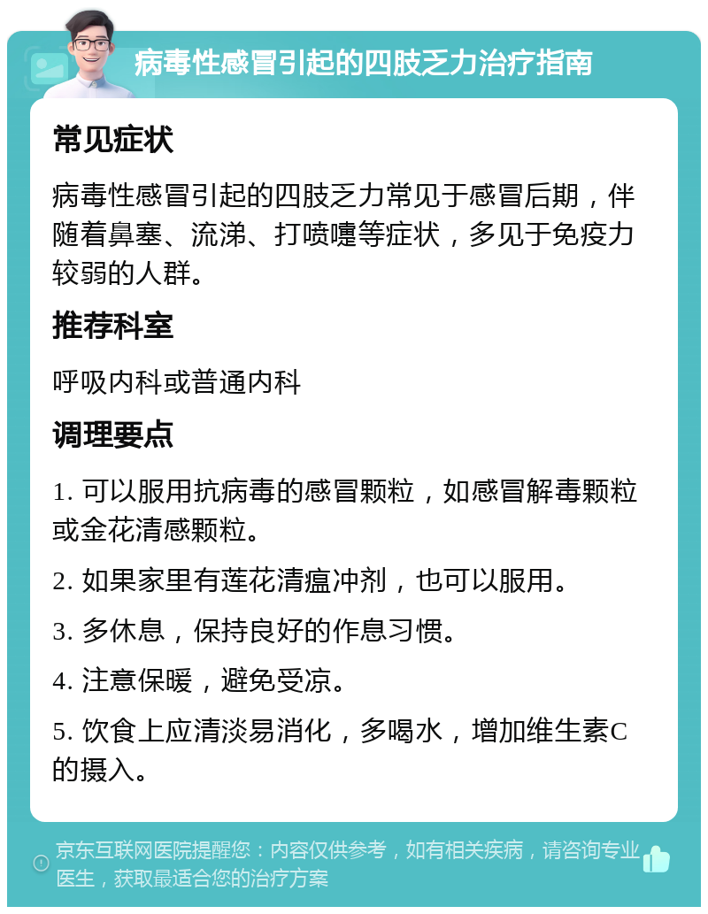 病毒性感冒引起的四肢乏力治疗指南 常见症状 病毒性感冒引起的四肢乏力常见于感冒后期，伴随着鼻塞、流涕、打喷嚏等症状，多见于免疫力较弱的人群。 推荐科室 呼吸内科或普通内科 调理要点 1. 可以服用抗病毒的感冒颗粒，如感冒解毒颗粒或金花清感颗粒。 2. 如果家里有莲花清瘟冲剂，也可以服用。 3. 多休息，保持良好的作息习惯。 4. 注意保暖，避免受凉。 5. 饮食上应清淡易消化，多喝水，增加维生素C的摄入。