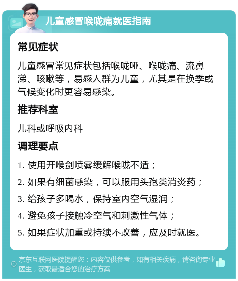 儿童感冒喉咙痛就医指南 常见症状 儿童感冒常见症状包括喉咙哑、喉咙痛、流鼻涕、咳嗽等，易感人群为儿童，尤其是在换季或气候变化时更容易感染。 推荐科室 儿科或呼吸内科 调理要点 1. 使用开喉剑喷雾缓解喉咙不适； 2. 如果有细菌感染，可以服用头孢类消炎药； 3. 给孩子多喝水，保持室内空气湿润； 4. 避免孩子接触冷空气和刺激性气体； 5. 如果症状加重或持续不改善，应及时就医。