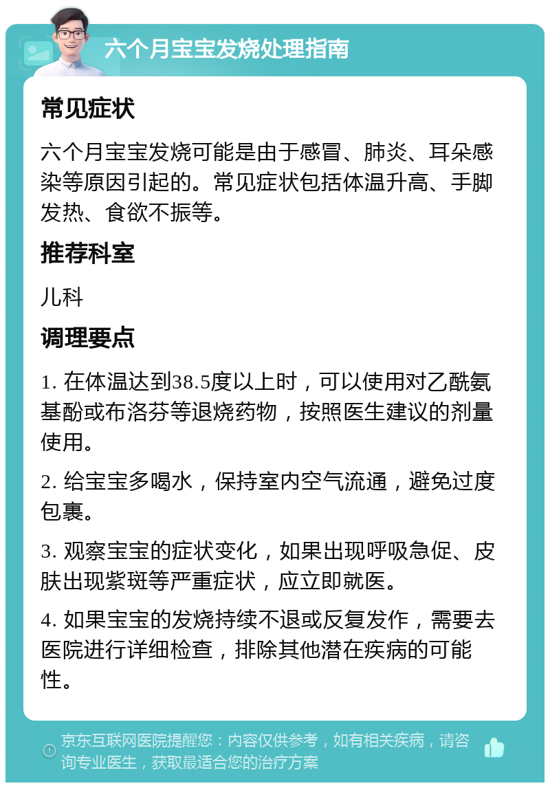 六个月宝宝发烧处理指南 常见症状 六个月宝宝发烧可能是由于感冒、肺炎、耳朵感染等原因引起的。常见症状包括体温升高、手脚发热、食欲不振等。 推荐科室 儿科 调理要点 1. 在体温达到38.5度以上时，可以使用对乙酰氨基酚或布洛芬等退烧药物，按照医生建议的剂量使用。 2. 给宝宝多喝水，保持室内空气流通，避免过度包裹。 3. 观察宝宝的症状变化，如果出现呼吸急促、皮肤出现紫斑等严重症状，应立即就医。 4. 如果宝宝的发烧持续不退或反复发作，需要去医院进行详细检查，排除其他潜在疾病的可能性。