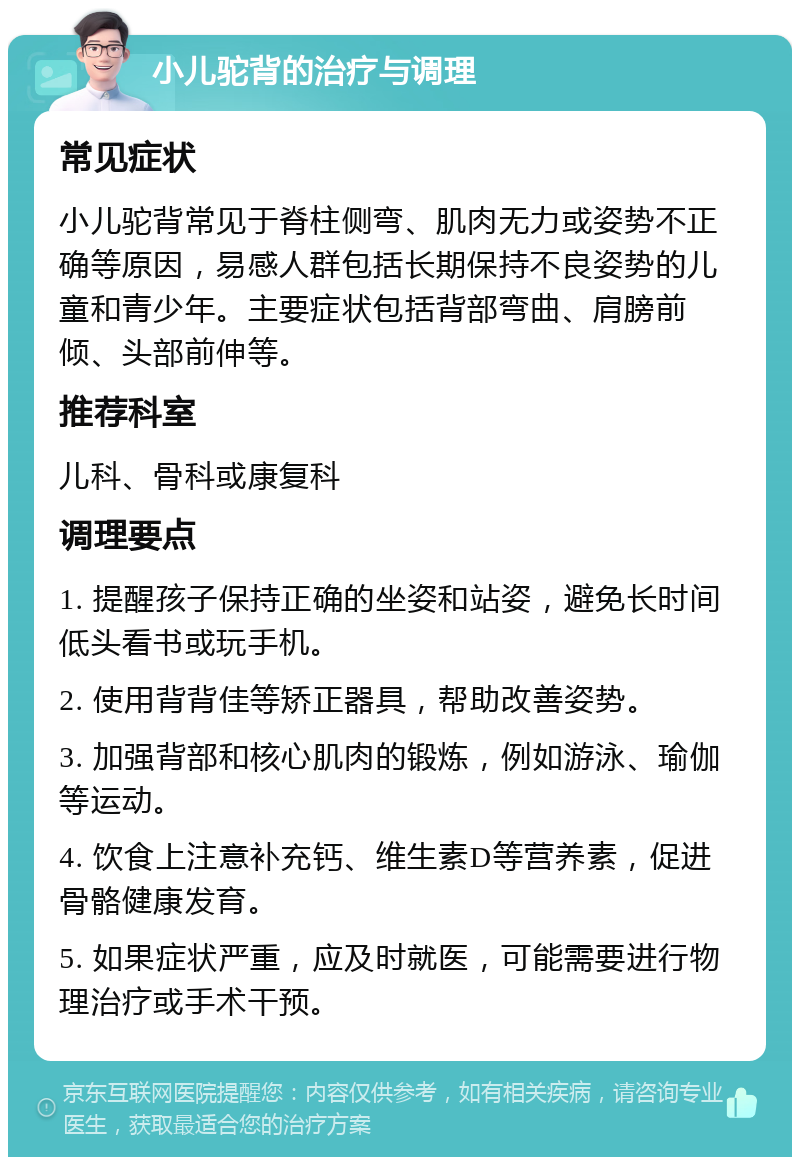 小儿驼背的治疗与调理 常见症状 小儿驼背常见于脊柱侧弯、肌肉无力或姿势不正确等原因，易感人群包括长期保持不良姿势的儿童和青少年。主要症状包括背部弯曲、肩膀前倾、头部前伸等。 推荐科室 儿科、骨科或康复科 调理要点 1. 提醒孩子保持正确的坐姿和站姿，避免长时间低头看书或玩手机。 2. 使用背背佳等矫正器具，帮助改善姿势。 3. 加强背部和核心肌肉的锻炼，例如游泳、瑜伽等运动。 4. 饮食上注意补充钙、维生素D等营养素，促进骨骼健康发育。 5. 如果症状严重，应及时就医，可能需要进行物理治疗或手术干预。