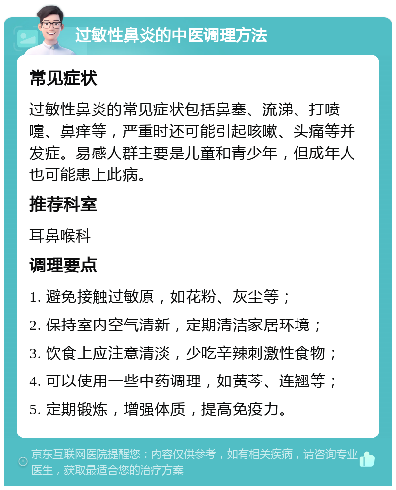 过敏性鼻炎的中医调理方法 常见症状 过敏性鼻炎的常见症状包括鼻塞、流涕、打喷嚏、鼻痒等，严重时还可能引起咳嗽、头痛等并发症。易感人群主要是儿童和青少年，但成年人也可能患上此病。 推荐科室 耳鼻喉科 调理要点 1. 避免接触过敏原，如花粉、灰尘等； 2. 保持室内空气清新，定期清洁家居环境； 3. 饮食上应注意清淡，少吃辛辣刺激性食物； 4. 可以使用一些中药调理，如黄芩、连翘等； 5. 定期锻炼，增强体质，提高免疫力。