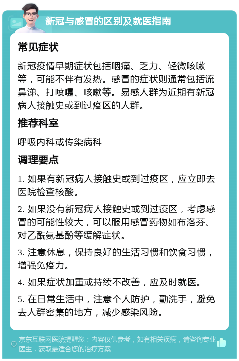 新冠与感冒的区别及就医指南 常见症状 新冠疫情早期症状包括咽痛、乏力、轻微咳嗽等，可能不伴有发热。感冒的症状则通常包括流鼻涕、打喷嚏、咳嗽等。易感人群为近期有新冠病人接触史或到过疫区的人群。 推荐科室 呼吸内科或传染病科 调理要点 1. 如果有新冠病人接触史或到过疫区，应立即去医院检查核酸。 2. 如果没有新冠病人接触史或到过疫区，考虑感冒的可能性较大，可以服用感冒药物如布洛芬、对乙酰氨基酚等缓解症状。 3. 注意休息，保持良好的生活习惯和饮食习惯，增强免疫力。 4. 如果症状加重或持续不改善，应及时就医。 5. 在日常生活中，注意个人防护，勤洗手，避免去人群密集的地方，减少感染风险。