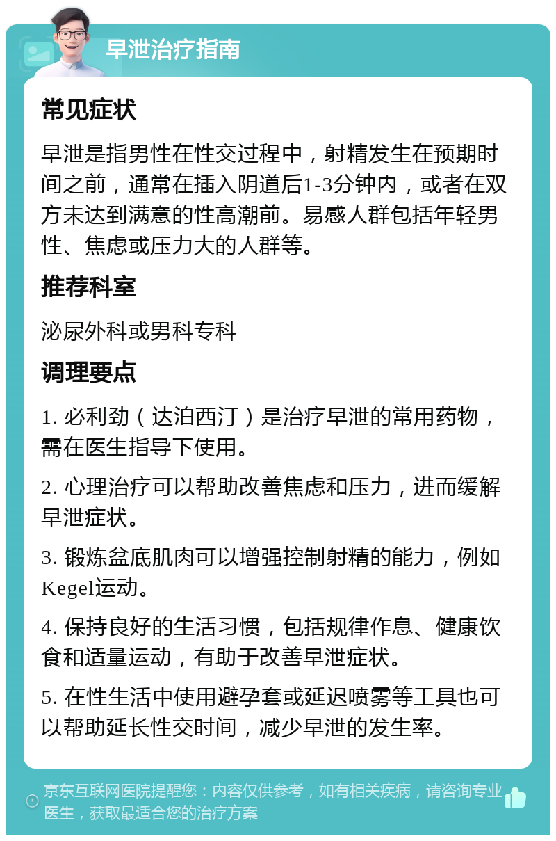 早泄治疗指南 常见症状 早泄是指男性在性交过程中，射精发生在预期时间之前，通常在插入阴道后1-3分钟内，或者在双方未达到满意的性高潮前。易感人群包括年轻男性、焦虑或压力大的人群等。 推荐科室 泌尿外科或男科专科 调理要点 1. 必利劲（达泊西汀）是治疗早泄的常用药物，需在医生指导下使用。 2. 心理治疗可以帮助改善焦虑和压力，进而缓解早泄症状。 3. 锻炼盆底肌肉可以增强控制射精的能力，例如Kegel运动。 4. 保持良好的生活习惯，包括规律作息、健康饮食和适量运动，有助于改善早泄症状。 5. 在性生活中使用避孕套或延迟喷雾等工具也可以帮助延长性交时间，减少早泄的发生率。