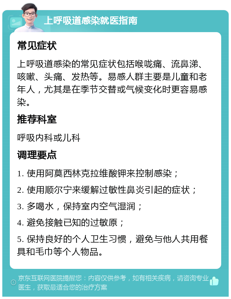 上呼吸道感染就医指南 常见症状 上呼吸道感染的常见症状包括喉咙痛、流鼻涕、咳嗽、头痛、发热等。易感人群主要是儿童和老年人，尤其是在季节交替或气候变化时更容易感染。 推荐科室 呼吸内科或儿科 调理要点 1. 使用阿莫西林克拉维酸钾来控制感染； 2. 使用顺尔宁来缓解过敏性鼻炎引起的症状； 3. 多喝水，保持室内空气湿润； 4. 避免接触已知的过敏原； 5. 保持良好的个人卫生习惯，避免与他人共用餐具和毛巾等个人物品。