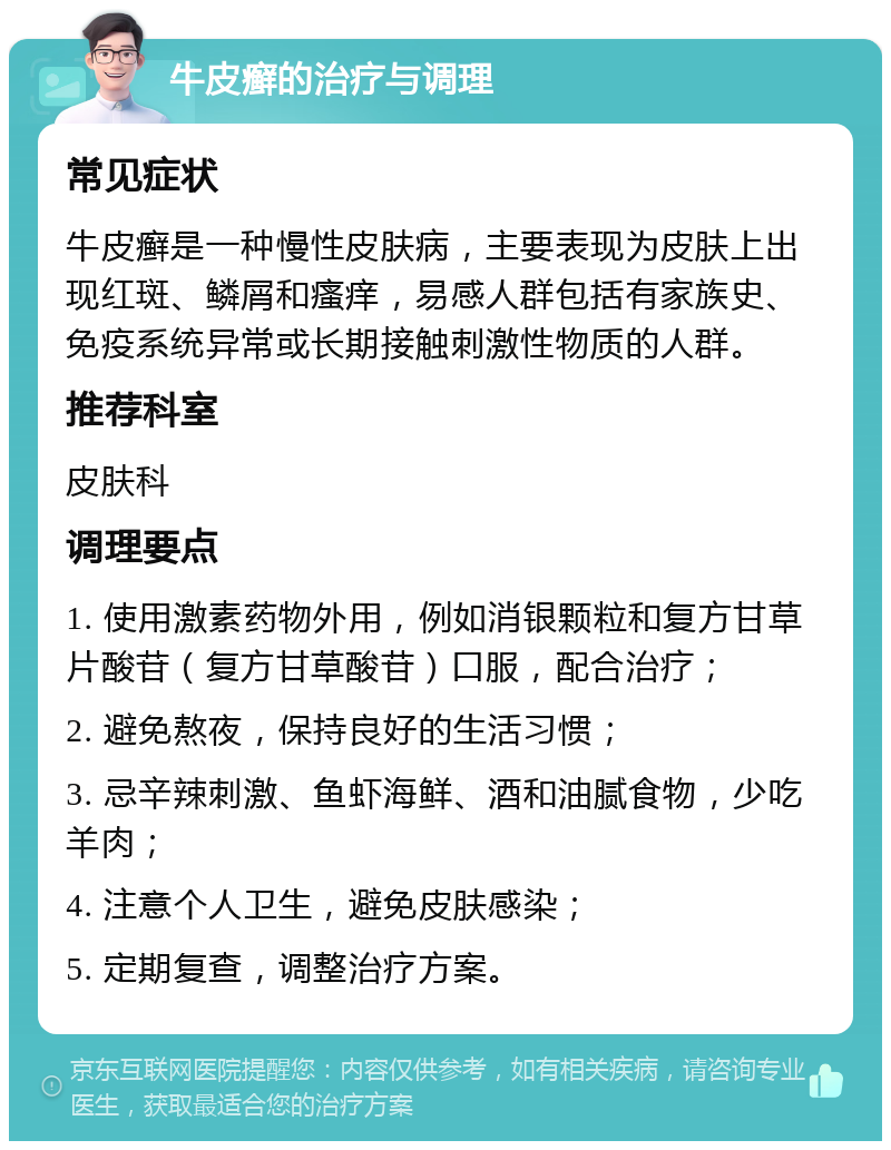 牛皮癣的治疗与调理 常见症状 牛皮癣是一种慢性皮肤病，主要表现为皮肤上出现红斑、鳞屑和瘙痒，易感人群包括有家族史、免疫系统异常或长期接触刺激性物质的人群。 推荐科室 皮肤科 调理要点 1. 使用激素药物外用，例如消银颗粒和复方甘草片酸苷（复方甘草酸苷）口服，配合治疗； 2. 避免熬夜，保持良好的生活习惯； 3. 忌辛辣刺激、鱼虾海鲜、酒和油腻食物，少吃羊肉； 4. 注意个人卫生，避免皮肤感染； 5. 定期复查，调整治疗方案。