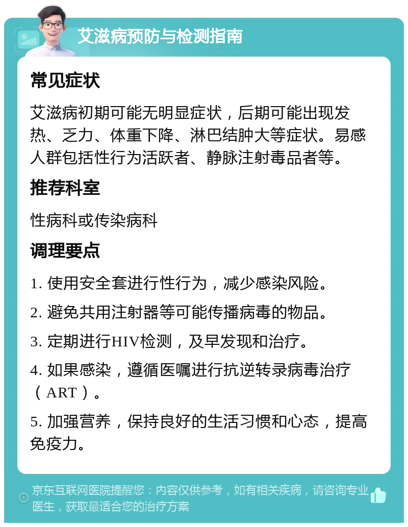 艾滋病预防与检测指南 常见症状 艾滋病初期可能无明显症状，后期可能出现发热、乏力、体重下降、淋巴结肿大等症状。易感人群包括性行为活跃者、静脉注射毒品者等。 推荐科室 性病科或传染病科 调理要点 1. 使用安全套进行性行为，减少感染风险。 2. 避免共用注射器等可能传播病毒的物品。 3. 定期进行HIV检测，及早发现和治疗。 4. 如果感染，遵循医嘱进行抗逆转录病毒治疗（ART）。 5. 加强营养，保持良好的生活习惯和心态，提高免疫力。