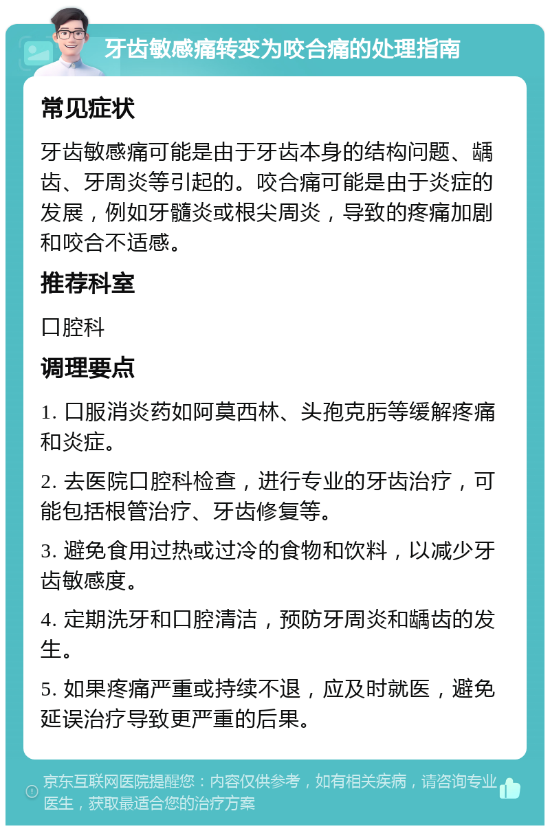 牙齿敏感痛转变为咬合痛的处理指南 常见症状 牙齿敏感痛可能是由于牙齿本身的结构问题、龋齿、牙周炎等引起的。咬合痛可能是由于炎症的发展，例如牙髓炎或根尖周炎，导致的疼痛加剧和咬合不适感。 推荐科室 口腔科 调理要点 1. 口服消炎药如阿莫西林、头孢克肟等缓解疼痛和炎症。 2. 去医院口腔科检查，进行专业的牙齿治疗，可能包括根管治疗、牙齿修复等。 3. 避免食用过热或过冷的食物和饮料，以减少牙齿敏感度。 4. 定期洗牙和口腔清洁，预防牙周炎和龋齿的发生。 5. 如果疼痛严重或持续不退，应及时就医，避免延误治疗导致更严重的后果。