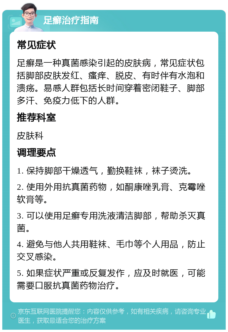 足癣治疗指南 常见症状 足癣是一种真菌感染引起的皮肤病，常见症状包括脚部皮肤发红、瘙痒、脱皮、有时伴有水泡和溃疡。易感人群包括长时间穿着密闭鞋子、脚部多汗、免疫力低下的人群。 推荐科室 皮肤科 调理要点 1. 保持脚部干燥透气，勤换鞋袜，袜子烫洗。 2. 使用外用抗真菌药物，如酮康唑乳膏、克霉唑软膏等。 3. 可以使用足癣专用洗液清洁脚部，帮助杀灭真菌。 4. 避免与他人共用鞋袜、毛巾等个人用品，防止交叉感染。 5. 如果症状严重或反复发作，应及时就医，可能需要口服抗真菌药物治疗。