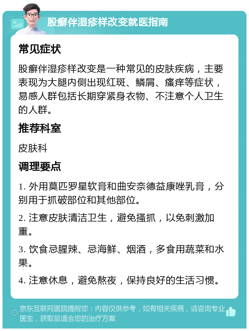 股癣伴湿疹样改变就医指南 常见症状 股癣伴湿疹样改变是一种常见的皮肤疾病，主要表现为大腿内侧出现红斑、鳞屑、瘙痒等症状，易感人群包括长期穿紧身衣物、不注意个人卫生的人群。 推荐科室 皮肤科 调理要点 1. 外用莫匹罗星软膏和曲安奈德益康唑乳膏，分别用于抓破部位和其他部位。 2. 注意皮肤清洁卫生，避免搔抓，以免刺激加重。 3. 饮食忌腥辣、忌海鲜、烟酒，多食用蔬菜和水果。 4. 注意休息，避免熬夜，保持良好的生活习惯。