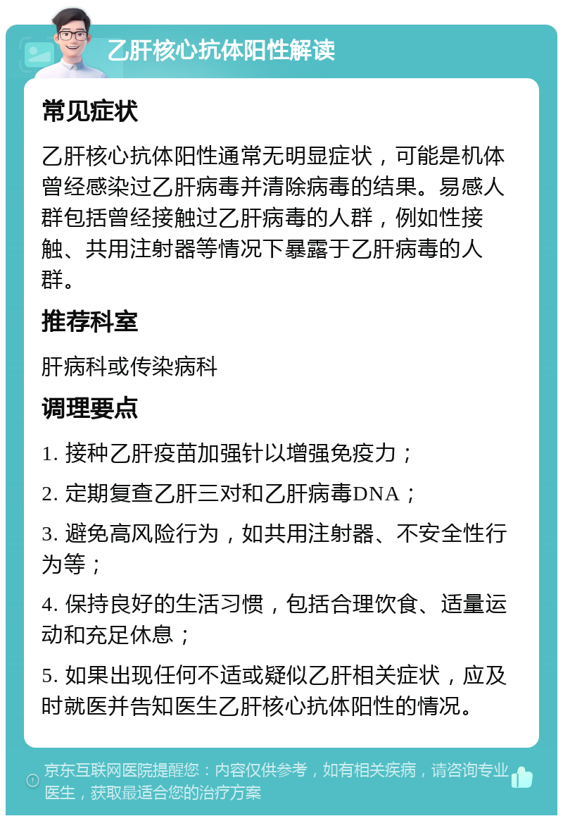 乙肝核心抗体阳性解读 常见症状 乙肝核心抗体阳性通常无明显症状，可能是机体曾经感染过乙肝病毒并清除病毒的结果。易感人群包括曾经接触过乙肝病毒的人群，例如性接触、共用注射器等情况下暴露于乙肝病毒的人群。 推荐科室 肝病科或传染病科 调理要点 1. 接种乙肝疫苗加强针以增强免疫力； 2. 定期复查乙肝三对和乙肝病毒DNA； 3. 避免高风险行为，如共用注射器、不安全性行为等； 4. 保持良好的生活习惯，包括合理饮食、适量运动和充足休息； 5. 如果出现任何不适或疑似乙肝相关症状，应及时就医并告知医生乙肝核心抗体阳性的情况。