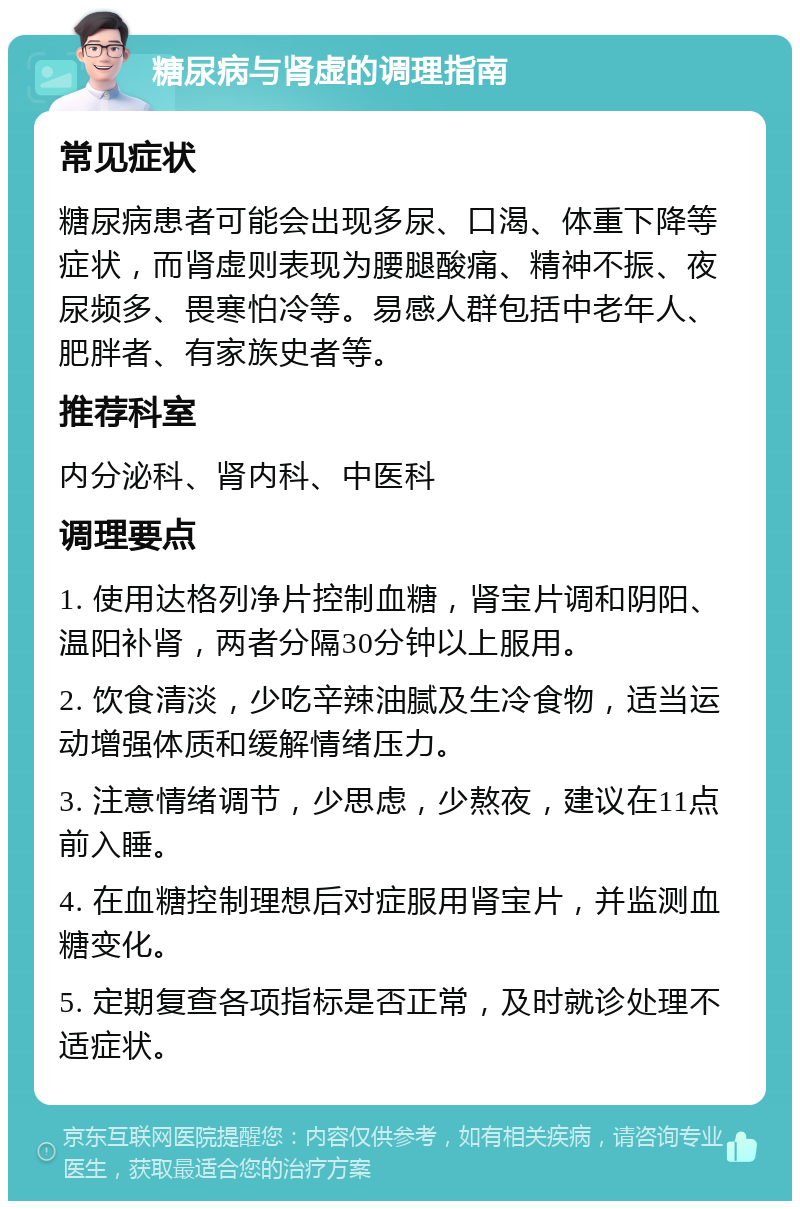 糖尿病与肾虚的调理指南 常见症状 糖尿病患者可能会出现多尿、口渴、体重下降等症状，而肾虚则表现为腰腿酸痛、精神不振、夜尿频多、畏寒怕冷等。易感人群包括中老年人、肥胖者、有家族史者等。 推荐科室 内分泌科、肾内科、中医科 调理要点 1. 使用达格列净片控制血糖，肾宝片调和阴阳、温阳补肾，两者分隔30分钟以上服用。 2. 饮食清淡，少吃辛辣油腻及生冷食物，适当运动增强体质和缓解情绪压力。 3. 注意情绪调节，少思虑，少熬夜，建议在11点前入睡。 4. 在血糖控制理想后对症服用肾宝片，并监测血糖变化。 5. 定期复查各项指标是否正常，及时就诊处理不适症状。