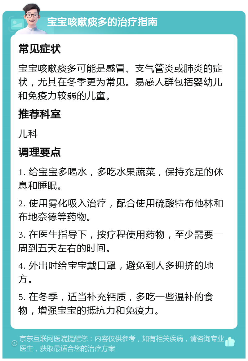 宝宝咳嗽痰多的治疗指南 常见症状 宝宝咳嗽痰多可能是感冒、支气管炎或肺炎的症状，尤其在冬季更为常见。易感人群包括婴幼儿和免疫力较弱的儿童。 推荐科室 儿科 调理要点 1. 给宝宝多喝水，多吃水果蔬菜，保持充足的休息和睡眠。 2. 使用雾化吸入治疗，配合使用硫酸特布他林和布地奈德等药物。 3. 在医生指导下，按疗程使用药物，至少需要一周到五天左右的时间。 4. 外出时给宝宝戴口罩，避免到人多拥挤的地方。 5. 在冬季，适当补充钙质，多吃一些温补的食物，增强宝宝的抵抗力和免疫力。