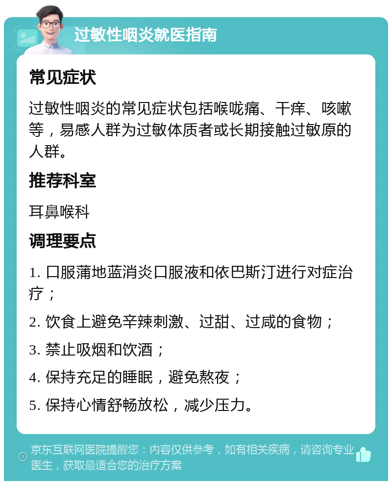 过敏性咽炎就医指南 常见症状 过敏性咽炎的常见症状包括喉咙痛、干痒、咳嗽等，易感人群为过敏体质者或长期接触过敏原的人群。 推荐科室 耳鼻喉科 调理要点 1. 口服蒲地蓝消炎口服液和依巴斯汀进行对症治疗； 2. 饮食上避免辛辣刺激、过甜、过咸的食物； 3. 禁止吸烟和饮酒； 4. 保持充足的睡眠，避免熬夜； 5. 保持心情舒畅放松，减少压力。