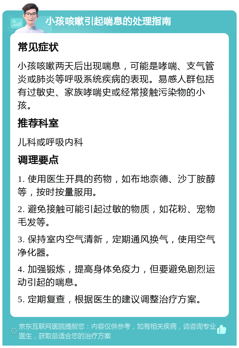 小孩咳嗽引起喘息的处理指南 常见症状 小孩咳嗽两天后出现喘息，可能是哮喘、支气管炎或肺炎等呼吸系统疾病的表现。易感人群包括有过敏史、家族哮喘史或经常接触污染物的小孩。 推荐科室 儿科或呼吸内科 调理要点 1. 使用医生开具的药物，如布地奈德、沙丁胺醇等，按时按量服用。 2. 避免接触可能引起过敏的物质，如花粉、宠物毛发等。 3. 保持室内空气清新，定期通风换气，使用空气净化器。 4. 加强锻炼，提高身体免疫力，但要避免剧烈运动引起的喘息。 5. 定期复查，根据医生的建议调整治疗方案。