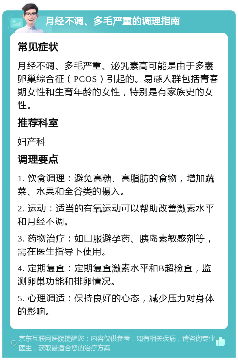 月经不调、多毛严重的调理指南 常见症状 月经不调、多毛严重、泌乳素高可能是由于多囊卵巢综合征（PCOS）引起的。易感人群包括青春期女性和生育年龄的女性，特别是有家族史的女性。 推荐科室 妇产科 调理要点 1. 饮食调理：避免高糖、高脂肪的食物，增加蔬菜、水果和全谷类的摄入。 2. 运动：适当的有氧运动可以帮助改善激素水平和月经不调。 3. 药物治疗：如口服避孕药、胰岛素敏感剂等，需在医生指导下使用。 4. 定期复查：定期复查激素水平和B超检查，监测卵巢功能和排卵情况。 5. 心理调适：保持良好的心态，减少压力对身体的影响。