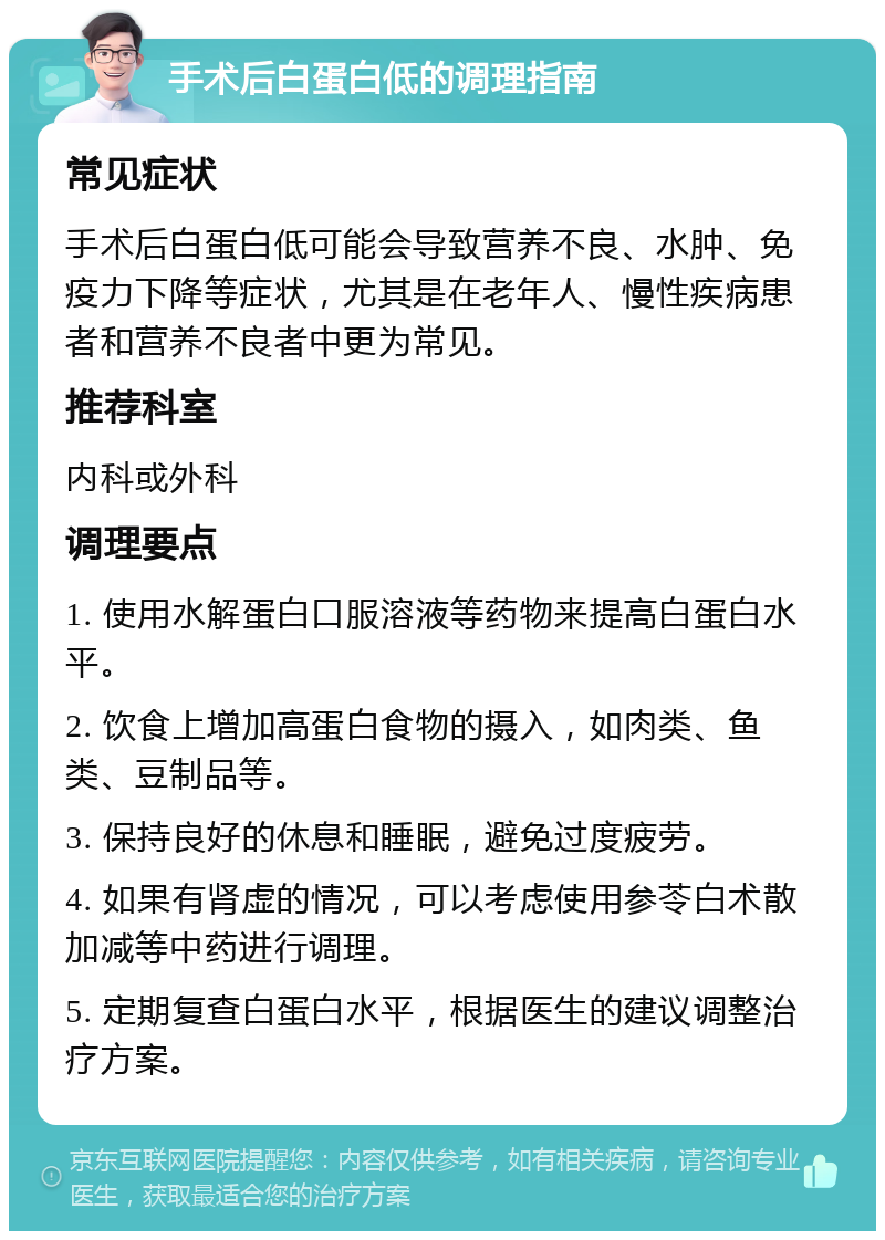 手术后白蛋白低的调理指南 常见症状 手术后白蛋白低可能会导致营养不良、水肿、免疫力下降等症状，尤其是在老年人、慢性疾病患者和营养不良者中更为常见。 推荐科室 内科或外科 调理要点 1. 使用水解蛋白口服溶液等药物来提高白蛋白水平。 2. 饮食上增加高蛋白食物的摄入，如肉类、鱼类、豆制品等。 3. 保持良好的休息和睡眠，避免过度疲劳。 4. 如果有肾虚的情况，可以考虑使用参苓白术散加减等中药进行调理。 5. 定期复查白蛋白水平，根据医生的建议调整治疗方案。