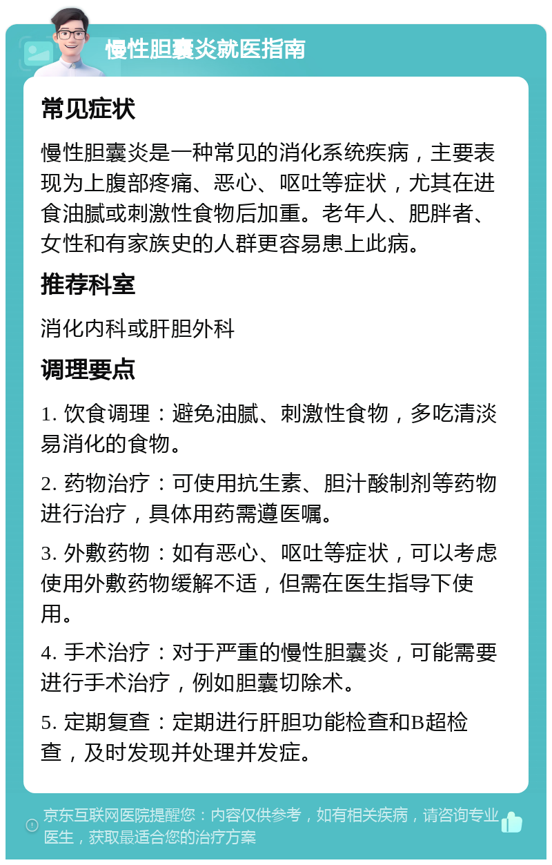 慢性胆囊炎就医指南 常见症状 慢性胆囊炎是一种常见的消化系统疾病，主要表现为上腹部疼痛、恶心、呕吐等症状，尤其在进食油腻或刺激性食物后加重。老年人、肥胖者、女性和有家族史的人群更容易患上此病。 推荐科室 消化内科或肝胆外科 调理要点 1. 饮食调理：避免油腻、刺激性食物，多吃清淡易消化的食物。 2. 药物治疗：可使用抗生素、胆汁酸制剂等药物进行治疗，具体用药需遵医嘱。 3. 外敷药物：如有恶心、呕吐等症状，可以考虑使用外敷药物缓解不适，但需在医生指导下使用。 4. 手术治疗：对于严重的慢性胆囊炎，可能需要进行手术治疗，例如胆囊切除术。 5. 定期复查：定期进行肝胆功能检查和B超检查，及时发现并处理并发症。