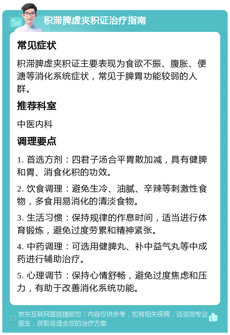 积滞脾虚夹积证治疗指南 常见症状 积滞脾虚夹积证主要表现为食欲不振、腹胀、便溏等消化系统症状，常见于脾胃功能较弱的人群。 推荐科室 中医内科 调理要点 1. 首选方剂：四君子汤合平胃散加减，具有健脾和胃、消食化积的功效。 2. 饮食调理：避免生冷、油腻、辛辣等刺激性食物，多食用易消化的清淡食物。 3. 生活习惯：保持规律的作息时间，适当进行体育锻炼，避免过度劳累和精神紧张。 4. 中药调理：可选用健脾丸、补中益气丸等中成药进行辅助治疗。 5. 心理调节：保持心情舒畅，避免过度焦虑和压力，有助于改善消化系统功能。