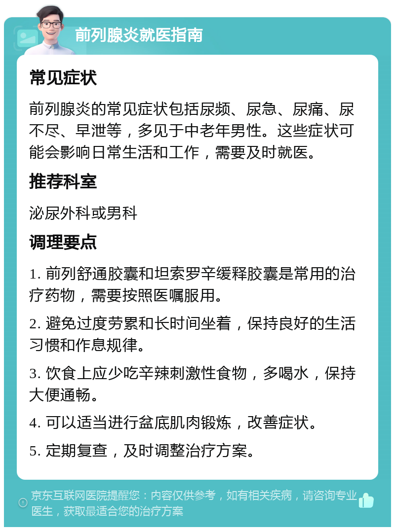 前列腺炎就医指南 常见症状 前列腺炎的常见症状包括尿频、尿急、尿痛、尿不尽、早泄等，多见于中老年男性。这些症状可能会影响日常生活和工作，需要及时就医。 推荐科室 泌尿外科或男科 调理要点 1. 前列舒通胶囊和坦索罗辛缓释胶囊是常用的治疗药物，需要按照医嘱服用。 2. 避免过度劳累和长时间坐着，保持良好的生活习惯和作息规律。 3. 饮食上应少吃辛辣刺激性食物，多喝水，保持大便通畅。 4. 可以适当进行盆底肌肉锻炼，改善症状。 5. 定期复查，及时调整治疗方案。