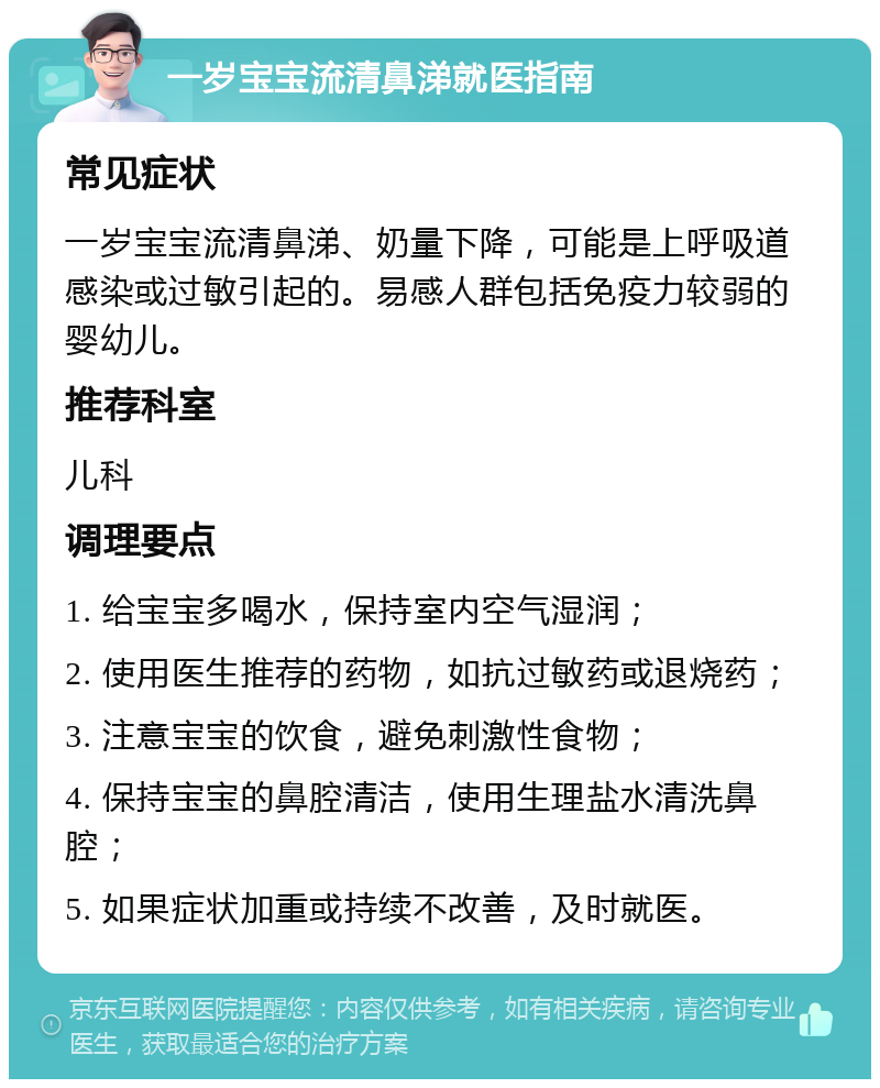 一岁宝宝流清鼻涕就医指南 常见症状 一岁宝宝流清鼻涕、奶量下降，可能是上呼吸道感染或过敏引起的。易感人群包括免疫力较弱的婴幼儿。 推荐科室 儿科 调理要点 1. 给宝宝多喝水，保持室内空气湿润； 2. 使用医生推荐的药物，如抗过敏药或退烧药； 3. 注意宝宝的饮食，避免刺激性食物； 4. 保持宝宝的鼻腔清洁，使用生理盐水清洗鼻腔； 5. 如果症状加重或持续不改善，及时就医。