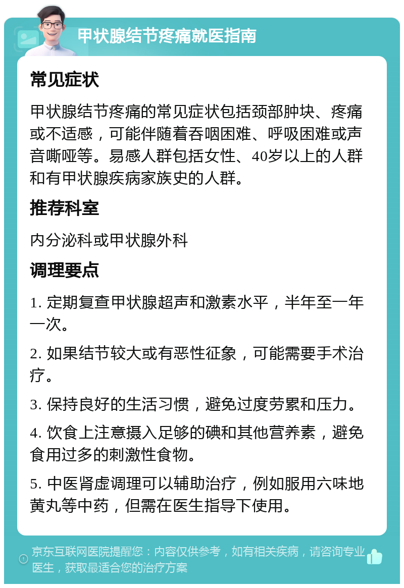 甲状腺结节疼痛就医指南 常见症状 甲状腺结节疼痛的常见症状包括颈部肿块、疼痛或不适感，可能伴随着吞咽困难、呼吸困难或声音嘶哑等。易感人群包括女性、40岁以上的人群和有甲状腺疾病家族史的人群。 推荐科室 内分泌科或甲状腺外科 调理要点 1. 定期复查甲状腺超声和激素水平，半年至一年一次。 2. 如果结节较大或有恶性征象，可能需要手术治疗。 3. 保持良好的生活习惯，避免过度劳累和压力。 4. 饮食上注意摄入足够的碘和其他营养素，避免食用过多的刺激性食物。 5. 中医肾虚调理可以辅助治疗，例如服用六味地黄丸等中药，但需在医生指导下使用。