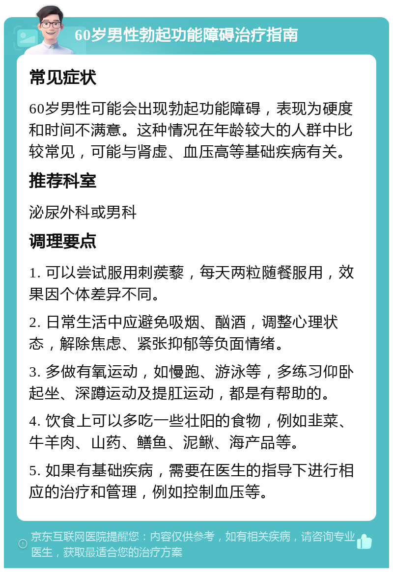 60岁男性勃起功能障碍治疗指南 常见症状 60岁男性可能会出现勃起功能障碍，表现为硬度和时间不满意。这种情况在年龄较大的人群中比较常见，可能与肾虚、血压高等基础疾病有关。 推荐科室 泌尿外科或男科 调理要点 1. 可以尝试服用刺蒺藜，每天两粒随餐服用，效果因个体差异不同。 2. 日常生活中应避免吸烟、酗酒，调整心理状态，解除焦虑、紧张抑郁等负面情绪。 3. 多做有氧运动，如慢跑、游泳等，多练习仰卧起坐、深蹲运动及提肛运动，都是有帮助的。 4. 饮食上可以多吃一些壮阳的食物，例如韭菜、牛羊肉、山药、鳝鱼、泥鳅、海产品等。 5. 如果有基础疾病，需要在医生的指导下进行相应的治疗和管理，例如控制血压等。