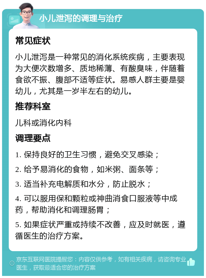 小儿泄泻的调理与治疗 常见症状 小儿泄泻是一种常见的消化系统疾病，主要表现为大便次数增多、质地稀薄、有酸臭味，伴随着食欲不振、腹部不适等症状。易感人群主要是婴幼儿，尤其是一岁半左右的幼儿。 推荐科室 儿科或消化内科 调理要点 1. 保持良好的卫生习惯，避免交叉感染； 2. 给予易消化的食物，如米粥、面条等； 3. 适当补充电解质和水分，防止脱水； 4. 可以服用保和颗粒或神曲消食口服液等中成药，帮助消化和调理肠胃； 5. 如果症状严重或持续不改善，应及时就医，遵循医生的治疗方案。