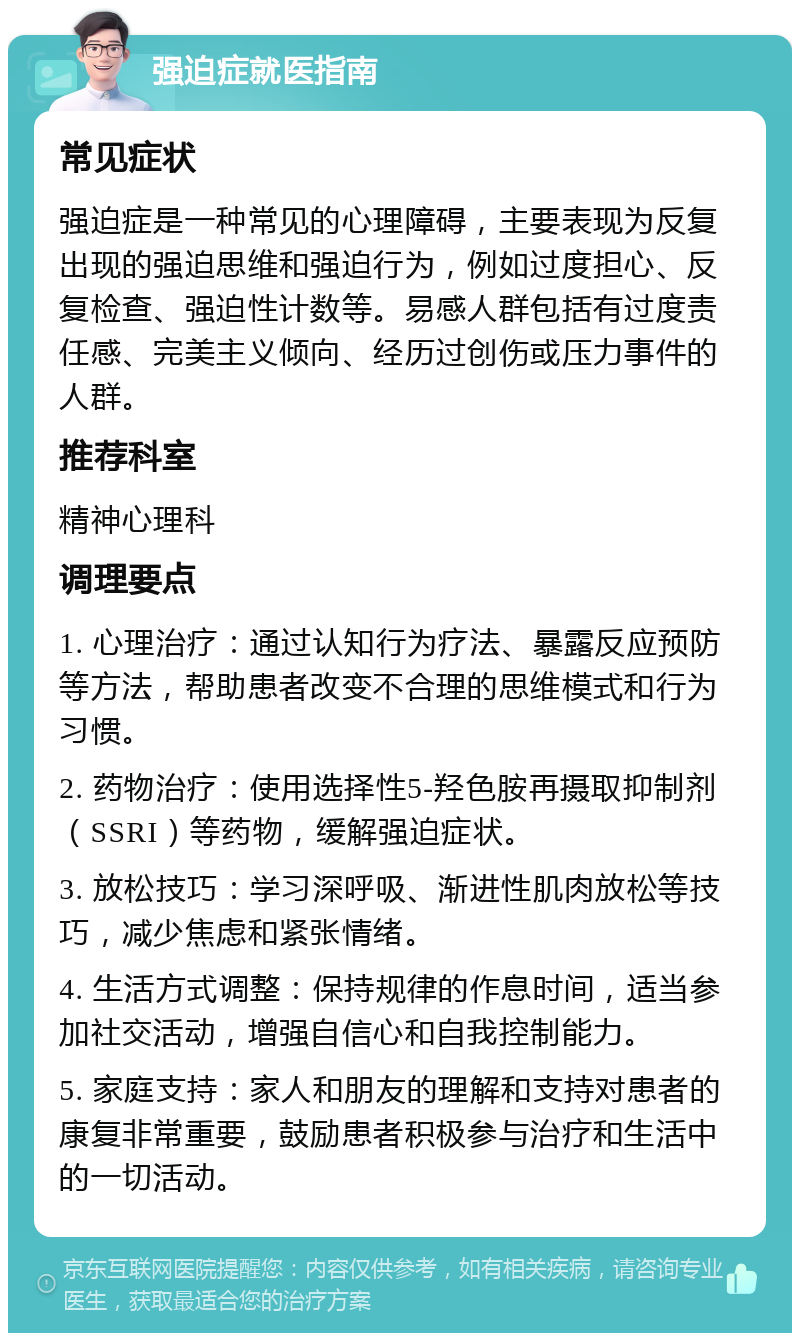 强迫症就医指南 常见症状 强迫症是一种常见的心理障碍，主要表现为反复出现的强迫思维和强迫行为，例如过度担心、反复检查、强迫性计数等。易感人群包括有过度责任感、完美主义倾向、经历过创伤或压力事件的人群。 推荐科室 精神心理科 调理要点 1. 心理治疗：通过认知行为疗法、暴露反应预防等方法，帮助患者改变不合理的思维模式和行为习惯。 2. 药物治疗：使用选择性5-羟色胺再摄取抑制剂（SSRI）等药物，缓解强迫症状。 3. 放松技巧：学习深呼吸、渐进性肌肉放松等技巧，减少焦虑和紧张情绪。 4. 生活方式调整：保持规律的作息时间，适当参加社交活动，增强自信心和自我控制能力。 5. 家庭支持：家人和朋友的理解和支持对患者的康复非常重要，鼓励患者积极参与治疗和生活中的一切活动。