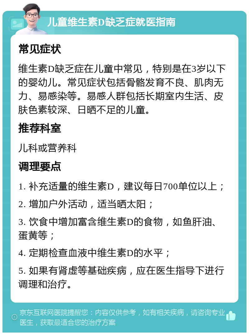 儿童维生素D缺乏症就医指南 常见症状 维生素D缺乏症在儿童中常见，特别是在3岁以下的婴幼儿。常见症状包括骨骼发育不良、肌肉无力、易感染等。易感人群包括长期室内生活、皮肤色素较深、日晒不足的儿童。 推荐科室 儿科或营养科 调理要点 1. 补充适量的维生素D，建议每日700单位以上； 2. 增加户外活动，适当晒太阳； 3. 饮食中增加富含维生素D的食物，如鱼肝油、蛋黄等； 4. 定期检查血液中维生素D的水平； 5. 如果有肾虚等基础疾病，应在医生指导下进行调理和治疗。