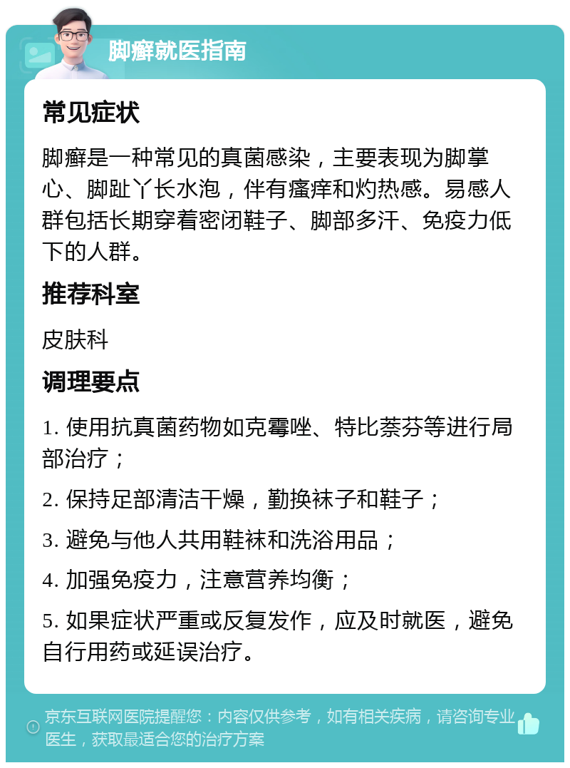 脚癣就医指南 常见症状 脚癣是一种常见的真菌感染，主要表现为脚掌心、脚趾丫长水泡，伴有瘙痒和灼热感。易感人群包括长期穿着密闭鞋子、脚部多汗、免疫力低下的人群。 推荐科室 皮肤科 调理要点 1. 使用抗真菌药物如克霉唑、特比萘芬等进行局部治疗； 2. 保持足部清洁干燥，勤换袜子和鞋子； 3. 避免与他人共用鞋袜和洗浴用品； 4. 加强免疫力，注意营养均衡； 5. 如果症状严重或反复发作，应及时就医，避免自行用药或延误治疗。