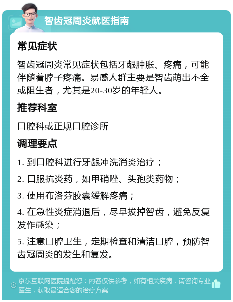 智齿冠周炎就医指南 常见症状 智齿冠周炎常见症状包括牙龈肿胀、疼痛，可能伴随着脖子疼痛。易感人群主要是智齿萌出不全或阻生者，尤其是20-30岁的年轻人。 推荐科室 口腔科或正规口腔诊所 调理要点 1. 到口腔科进行牙龈冲洗消炎治疗； 2. 口服抗炎药，如甲硝唑、头孢类药物； 3. 使用布洛芬胶囊缓解疼痛； 4. 在急性炎症消退后，尽早拔掉智齿，避免反复发作感染； 5. 注意口腔卫生，定期检查和清洁口腔，预防智齿冠周炎的发生和复发。