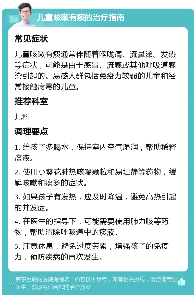 儿童咳嗽有痰的治疗指南 常见症状 儿童咳嗽有痰通常伴随着喉咙痛、流鼻涕、发热等症状，可能是由于感冒、流感或其他呼吸道感染引起的。易感人群包括免疫力较弱的儿童和经常接触病毒的儿童。 推荐科室 儿科 调理要点 1. 给孩子多喝水，保持室内空气湿润，帮助稀释痰液。 2. 使用小葵花肺热咳喘颗粒和易坦静等药物，缓解咳嗽和痰多的症状。 3. 如果孩子有发热，应及时降温，避免高热引起的并发症。 4. 在医生的指导下，可能需要使用肺力咳等药物，帮助清除呼吸道中的痰液。 5. 注意休息，避免过度劳累，增强孩子的免疫力，预防疾病的再次发生。