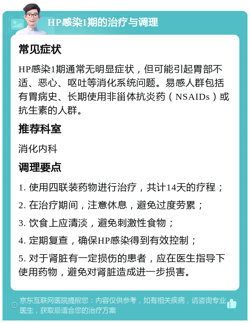 HP感染1期的治疗与调理 常见症状 HP感染1期通常无明显症状，但可能引起胃部不适、恶心、呕吐等消化系统问题。易感人群包括有胃病史、长期使用非甾体抗炎药（NSAIDs）或抗生素的人群。 推荐科室 消化内科 调理要点 1. 使用四联装药物进行治疗，共计14天的疗程； 2. 在治疗期间，注意休息，避免过度劳累； 3. 饮食上应清淡，避免刺激性食物； 4. 定期复查，确保HP感染得到有效控制； 5. 对于肾脏有一定损伤的患者，应在医生指导下使用药物，避免对肾脏造成进一步损害。