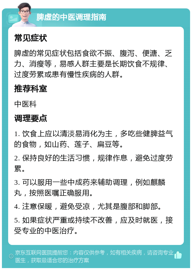 脾虚的中医调理指南 常见症状 脾虚的常见症状包括食欲不振、腹泻、便溏、乏力、消瘦等，易感人群主要是长期饮食不规律、过度劳累或患有慢性疾病的人群。 推荐科室 中医科 调理要点 1. 饮食上应以清淡易消化为主，多吃些健脾益气的食物，如山药、莲子、扁豆等。 2. 保持良好的生活习惯，规律作息，避免过度劳累。 3. 可以服用一些中成药来辅助调理，例如麒麟丸，按照医嘱正确服用。 4. 注意保暖，避免受凉，尤其是腹部和脚部。 5. 如果症状严重或持续不改善，应及时就医，接受专业的中医治疗。