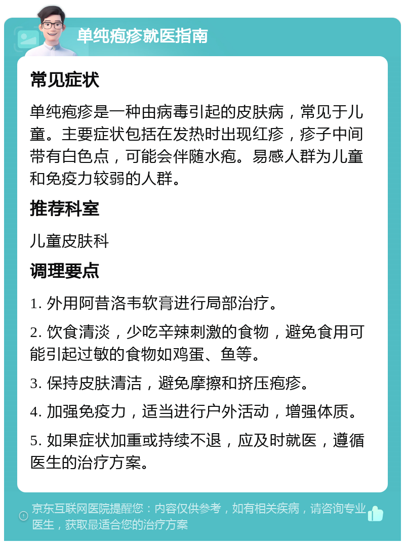 单纯疱疹就医指南 常见症状 单纯疱疹是一种由病毒引起的皮肤病，常见于儿童。主要症状包括在发热时出现红疹，疹子中间带有白色点，可能会伴随水疱。易感人群为儿童和免疫力较弱的人群。 推荐科室 儿童皮肤科 调理要点 1. 外用阿昔洛韦软膏进行局部治疗。 2. 饮食清淡，少吃辛辣刺激的食物，避免食用可能引起过敏的食物如鸡蛋、鱼等。 3. 保持皮肤清洁，避免摩擦和挤压疱疹。 4. 加强免疫力，适当进行户外活动，增强体质。 5. 如果症状加重或持续不退，应及时就医，遵循医生的治疗方案。