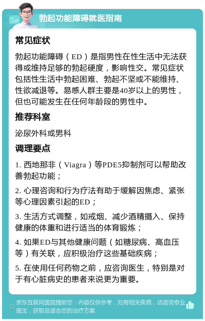 勃起功能障碍就医指南 常见症状 勃起功能障碍（ED）是指男性在性生活中无法获得或维持足够的勃起硬度，影响性交。常见症状包括性生活中勃起困难、勃起不坚或不能维持、性欲减退等。易感人群主要是40岁以上的男性，但也可能发生在任何年龄段的男性中。 推荐科室 泌尿外科或男科 调理要点 1. 西地那非（Viagra）等PDE5抑制剂可以帮助改善勃起功能； 2. 心理咨询和行为疗法有助于缓解因焦虑、紧张等心理因素引起的ED； 3. 生活方式调整，如戒烟、减少酒精摄入、保持健康的体重和进行适当的体育锻炼； 4. 如果ED与其他健康问题（如糖尿病、高血压等）有关联，应积极治疗这些基础疾病； 5. 在使用任何药物之前，应咨询医生，特别是对于有心脏病史的患者来说更为重要。