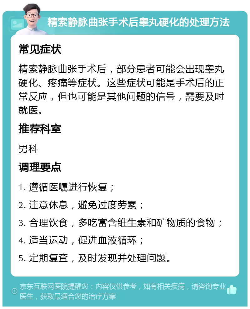 精索静脉曲张手术后睾丸硬化的处理方法 常见症状 精索静脉曲张手术后，部分患者可能会出现睾丸硬化、疼痛等症状。这些症状可能是手术后的正常反应，但也可能是其他问题的信号，需要及时就医。 推荐科室 男科 调理要点 1. 遵循医嘱进行恢复； 2. 注意休息，避免过度劳累； 3. 合理饮食，多吃富含维生素和矿物质的食物； 4. 适当运动，促进血液循环； 5. 定期复查，及时发现并处理问题。