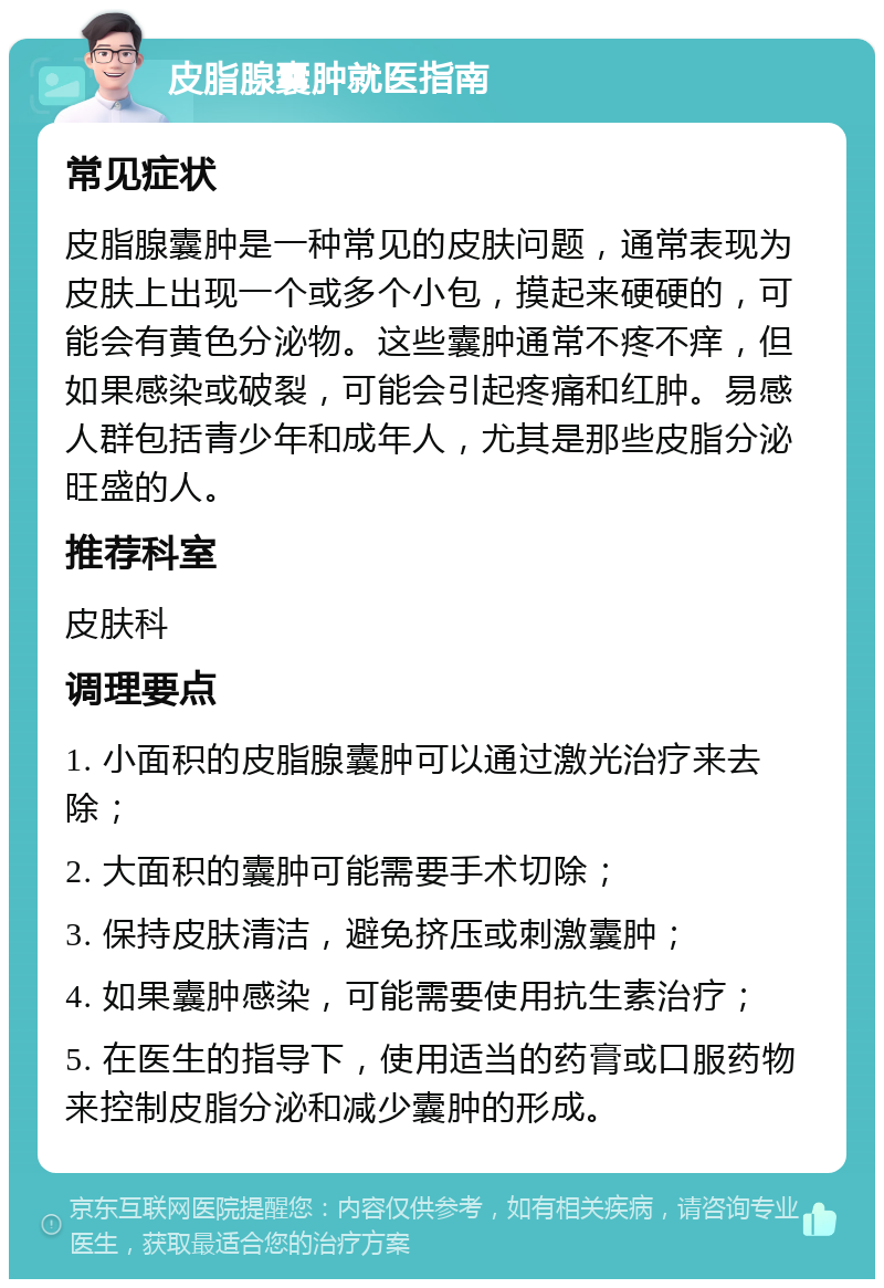 皮脂腺囊肿就医指南 常见症状 皮脂腺囊肿是一种常见的皮肤问题，通常表现为皮肤上出现一个或多个小包，摸起来硬硬的，可能会有黄色分泌物。这些囊肿通常不疼不痒，但如果感染或破裂，可能会引起疼痛和红肿。易感人群包括青少年和成年人，尤其是那些皮脂分泌旺盛的人。 推荐科室 皮肤科 调理要点 1. 小面积的皮脂腺囊肿可以通过激光治疗来去除； 2. 大面积的囊肿可能需要手术切除； 3. 保持皮肤清洁，避免挤压或刺激囊肿； 4. 如果囊肿感染，可能需要使用抗生素治疗； 5. 在医生的指导下，使用适当的药膏或口服药物来控制皮脂分泌和减少囊肿的形成。