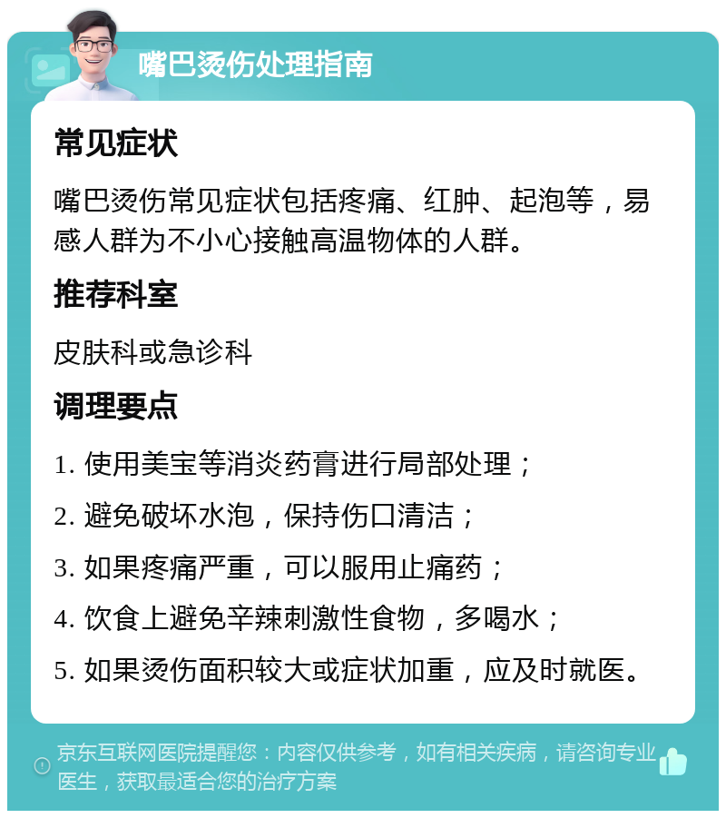 嘴巴烫伤处理指南 常见症状 嘴巴烫伤常见症状包括疼痛、红肿、起泡等，易感人群为不小心接触高温物体的人群。 推荐科室 皮肤科或急诊科 调理要点 1. 使用美宝等消炎药膏进行局部处理； 2. 避免破坏水泡，保持伤口清洁； 3. 如果疼痛严重，可以服用止痛药； 4. 饮食上避免辛辣刺激性食物，多喝水； 5. 如果烫伤面积较大或症状加重，应及时就医。