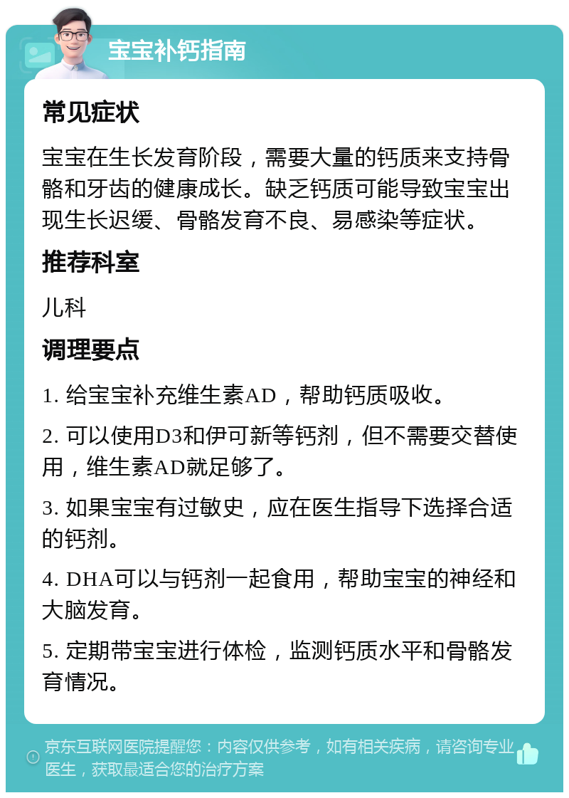 宝宝补钙指南 常见症状 宝宝在生长发育阶段，需要大量的钙质来支持骨骼和牙齿的健康成长。缺乏钙质可能导致宝宝出现生长迟缓、骨骼发育不良、易感染等症状。 推荐科室 儿科 调理要点 1. 给宝宝补充维生素AD，帮助钙质吸收。 2. 可以使用D3和伊可新等钙剂，但不需要交替使用，维生素AD就足够了。 3. 如果宝宝有过敏史，应在医生指导下选择合适的钙剂。 4. DHA可以与钙剂一起食用，帮助宝宝的神经和大脑发育。 5. 定期带宝宝进行体检，监测钙质水平和骨骼发育情况。