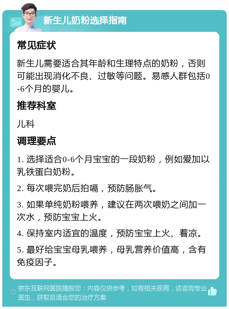 新生儿奶粉选择指南 常见症状 新生儿需要适合其年龄和生理特点的奶粉，否则可能出现消化不良、过敏等问题。易感人群包括0-6个月的婴儿。 推荐科室 儿科 调理要点 1. 选择适合0-6个月宝宝的一段奶粉，例如爱加以乳铁蛋白奶粉。 2. 每次喂完奶后拍嗝，预防肠胀气。 3. 如果单纯奶粉喂养，建议在两次喂奶之间加一次水，预防宝宝上火。 4. 保持室内适宜的温度，预防宝宝上火、着凉。 5. 最好给宝宝母乳喂养，母乳营养价值高，含有免疫因子。